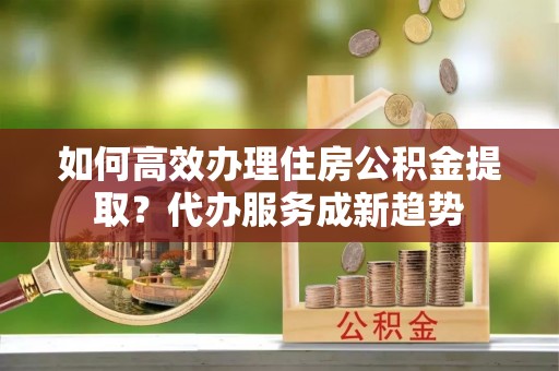 金普新区如何高效办理住房公积金提取？代办服务成新趋势