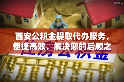 金普新区西安公积金提取代办服务，便捷高效，解决您的后顾之忧