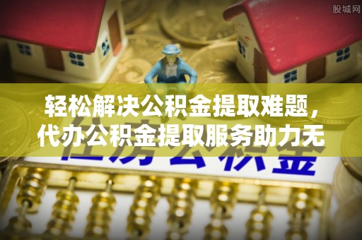 金普新区轻松解决公积金提取难题，代办公积金提取服务助力无忧生活