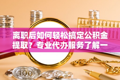 金普新区离职后如何轻松搞定公积金提取？专业代办服务了解一下
