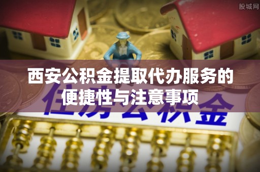 金普新区西安公积金提取代办服务的便捷性与注意事项