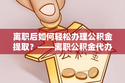 金普新区离职后如何轻松办理公积金提取？——离职公积金代办提取服务详解