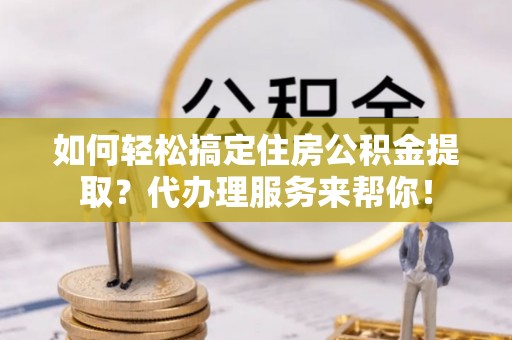 金普新区如何轻松搞定住房公积金提取？代办理服务来帮你！