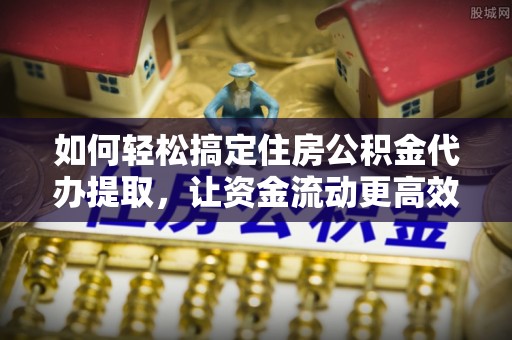 金普新区如何轻松搞定住房公积金代办提取，让资金流动更高效