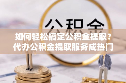 金普新区如何轻松搞定公积金提取？代办公积金提取服务成热门选择