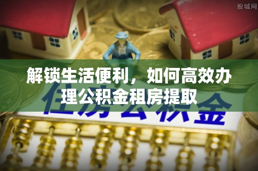 金普新区解锁生活便利，如何高效办理公积金租房提取