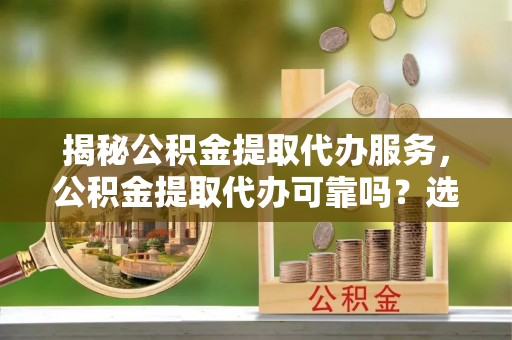 金普新区揭秘公积金提取代办服务，公积金提取代办可靠吗？选择需谨慎