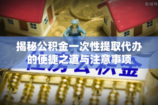 金普新区揭秘公积金一次性提取代办的便捷之道与注意事项