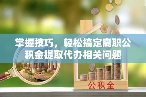 金普新区掌握技巧，轻松搞定离职公积金提取代办相关问题