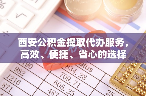 金普新区西安公积金提取代办服务，高效、便捷、省心的选择