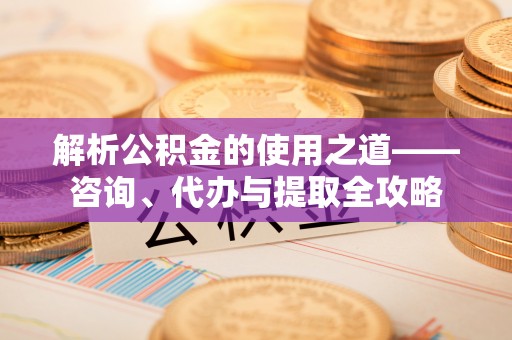 金普新区解析公积金的使用之道——咨询、代办与提取全攻略