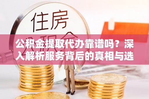 金普新区公积金提取代办靠谱吗？深入解析服务背后的真相与选择指南