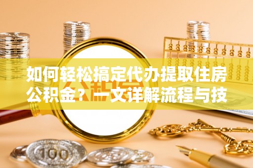 金普新区如何轻松搞定代办提取住房公积金？一文详解流程与技巧