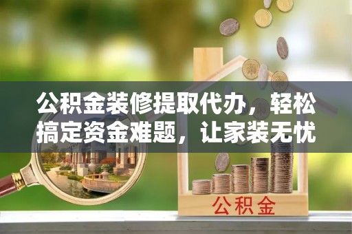 金普新区公积金装修提取代办，轻松搞定资金难题，让家装无忧