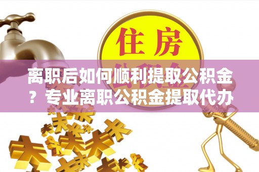 金普新区离职后如何顺利提取公积金？专业离职公积金提取代办服务指南