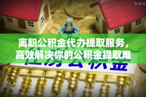 金普新区离职公积金代办提取服务，高效解决你的公积金提取难题