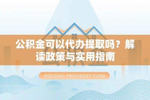 金普新区公积金可以代办提取吗？解读政策与实用指南