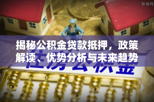 金普新区揭秘公积金贷款抵押，政策解读、优势分析与未来趋势