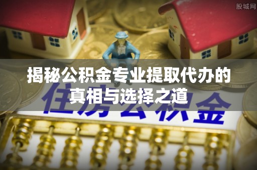 金普新区揭秘公积金专业提取代办的真相与选择之道