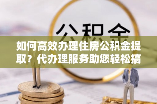 金普新区如何高效办理住房公积金提取？代办理服务助您轻松搞定