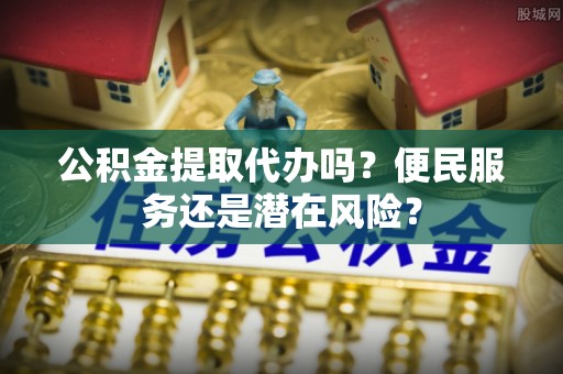 金普新区公积金提取代办吗？便民服务还是潜在风险？