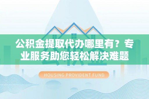 金普新区公积金提取代办哪里有？专业服务助您轻松解决难题