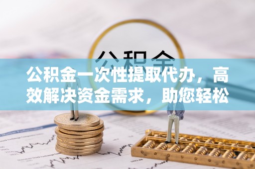 金普新区公积金一次性提取代办，高效解决资金需求，助您轻松应对生活难题