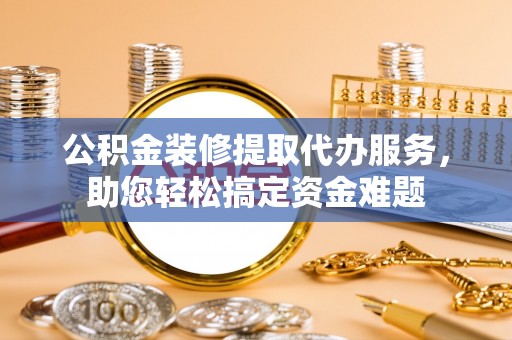 金普新区公积金装修提取代办服务，助您轻松搞定资金难题