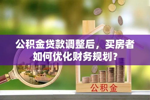 金普新区公积金贷款调整后，买房者如何优化财务规划？