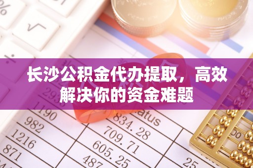 金普新区长沙公积金代办提取，高效解决你的资金难题