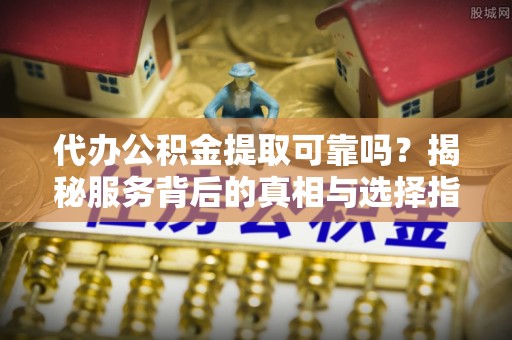 金普新区代办公积金提取可靠吗？揭秘服务背后的真相与选择指南