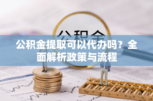 金普新区公积金提取可以代办吗？全面解析政策与流程