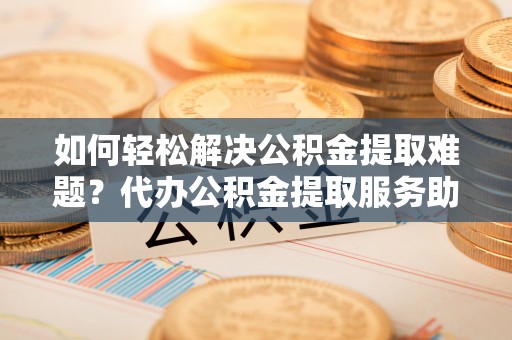 金普新区如何轻松解决公积金提取难题？代办公积金提取服务助您一臂之力