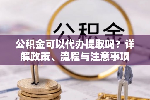 金普新区公积金可以代办提取吗？详解政策、流程与注意事项