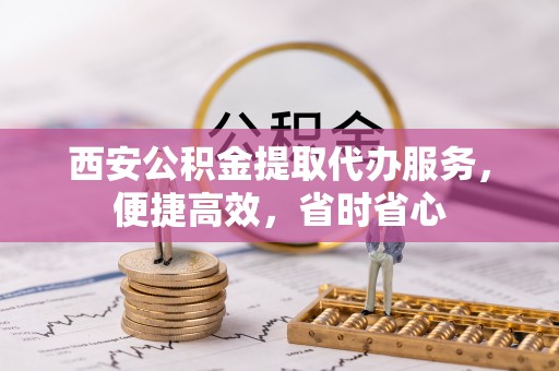 金普新区西安公积金提取代办服务，便捷高效，省时省心