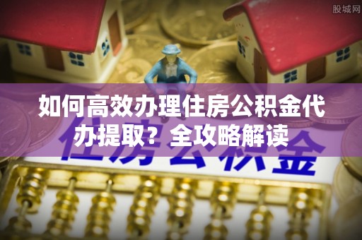 金普新区如何高效办理住房公积金代办提取？全攻略解读