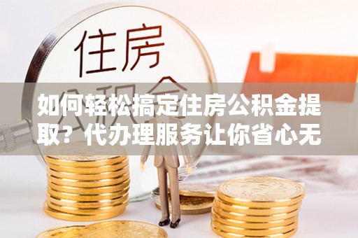 金普新区如何轻松搞定住房公积金提取？代办理服务让你省心无忧