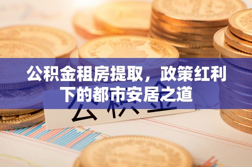 金普新区公积金租房提取，政策红利下的都市安居之道