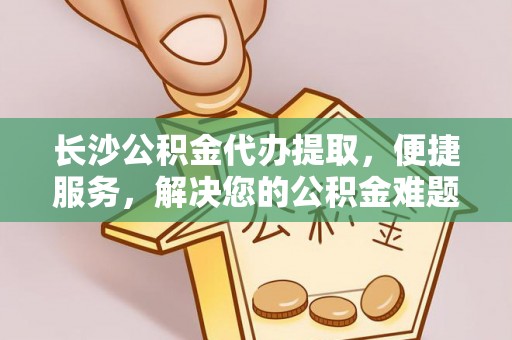 金普新区长沙公积金代办提取，便捷服务，解决您的公积金难题