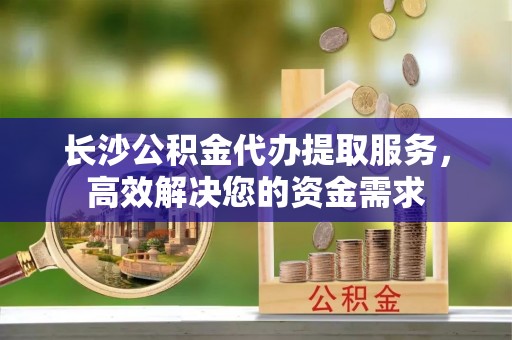 金普新区长沙公积金代办提取服务，高效解决您的资金需求