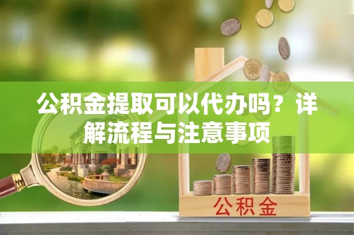 金普新区公积金提取可以代办吗？详解流程与注意事项