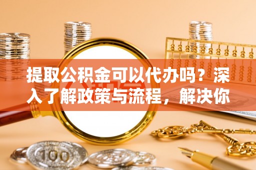 金普新区提取公积金可以代办吗？深入了解政策与流程，解决你的疑问