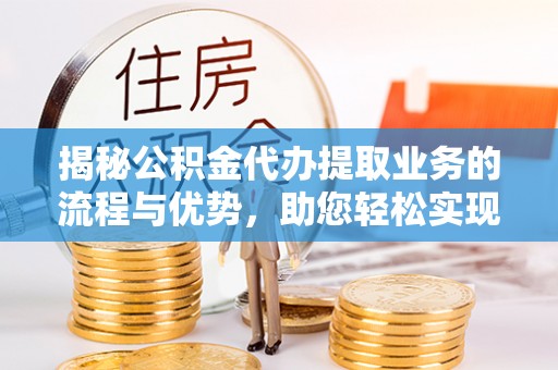 金普新区揭秘公积金代办提取业务的流程与优势，助您轻松实现资金利用最大化