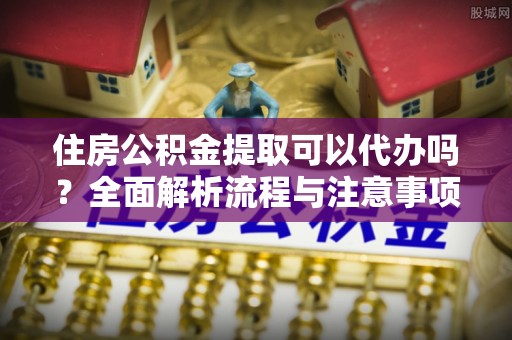 金普新区住房公积金提取可以代办吗？全面解析流程与注意事项